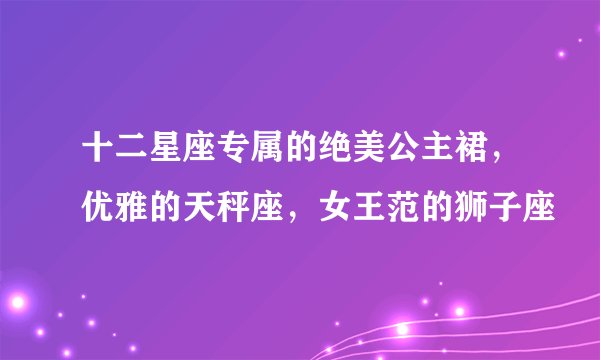 十二星座专属的绝美公主裙，优雅的天秤座，女王范的狮子座