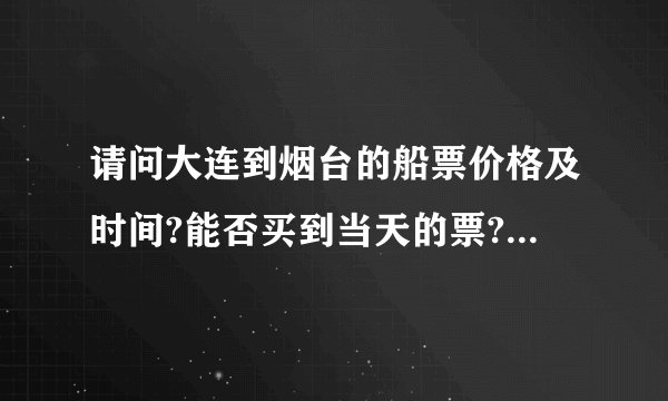 请问大连到烟台的船票价格及时间?能否买到当天的票?全面一点的