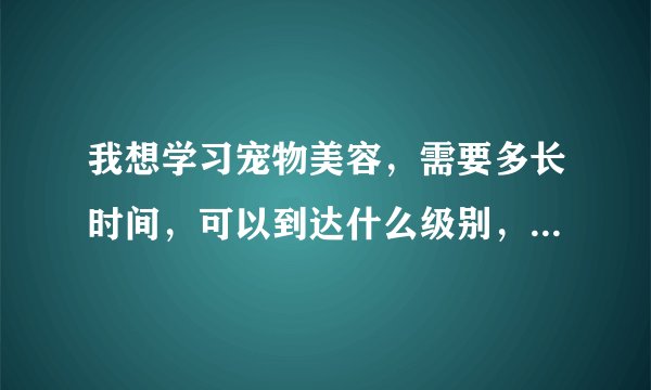 我想学习宠物美容，需要多长时间，可以到达什么级别，需要花费多少钱呐？