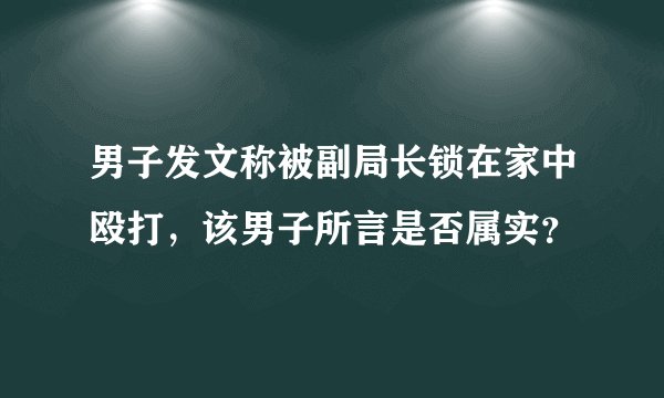 男子发文称被副局长锁在家中殴打,该男子所言是否属实?