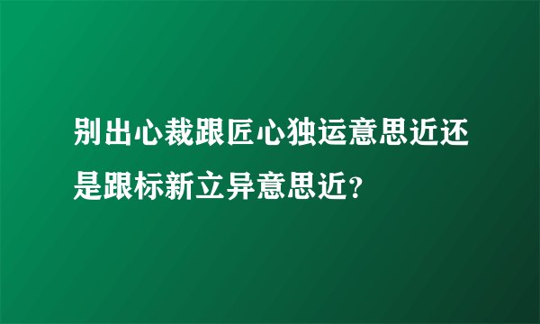 别出心裁跟匠心独运意思近还是跟标新立异意思近？