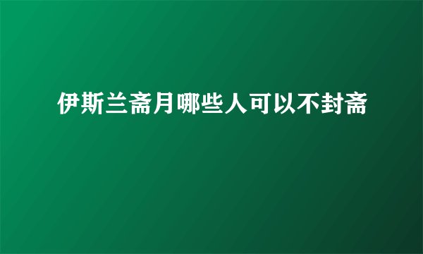 伊斯兰斋月哪些人可以不封斋