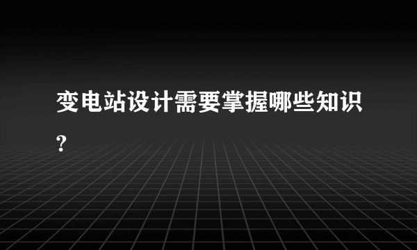 变电站设计需要掌握哪些知识?