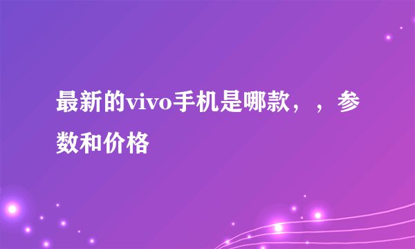 最新的vivo手机是哪款，，参数和价格