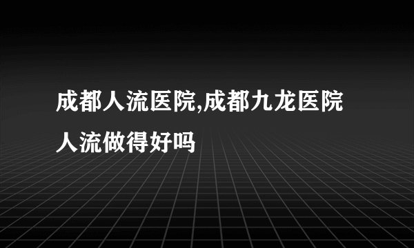 成都人流医院,成都九龙医院人流做得好吗