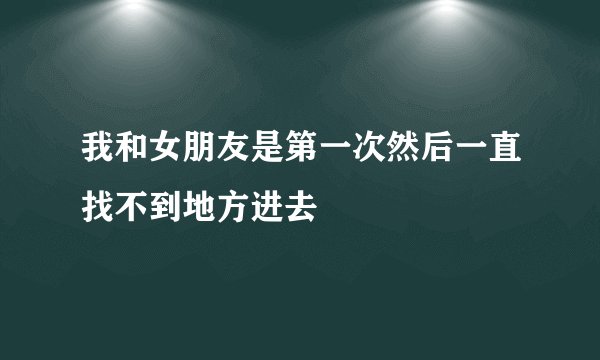 我和女朋友是第一次然后一直找不到地方进去