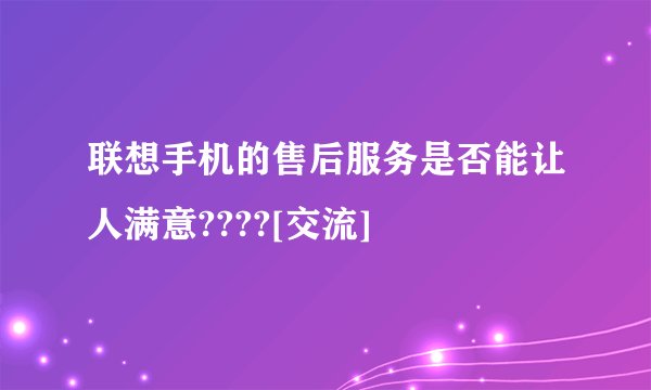 联想手机的售后服务是否能让人满意????[交流]