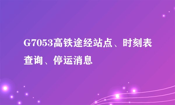 G7053高铁途经站点、时刻表查询、停运消息