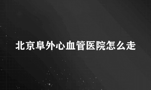 北京阜外心血管医院怎么走