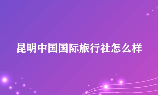 昆明中国国际旅行社怎么样