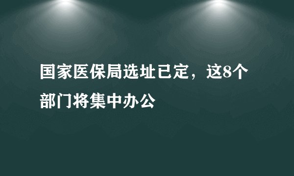 国家医保局选址已定，这8个部门将集中办公