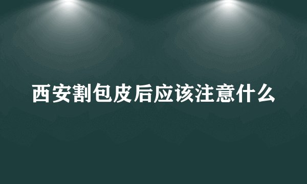 西安割包皮后应该注意什么