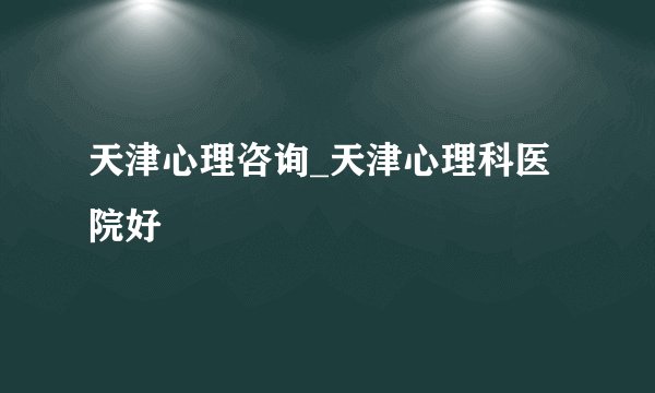 天津心理咨询_天津心理科医院好