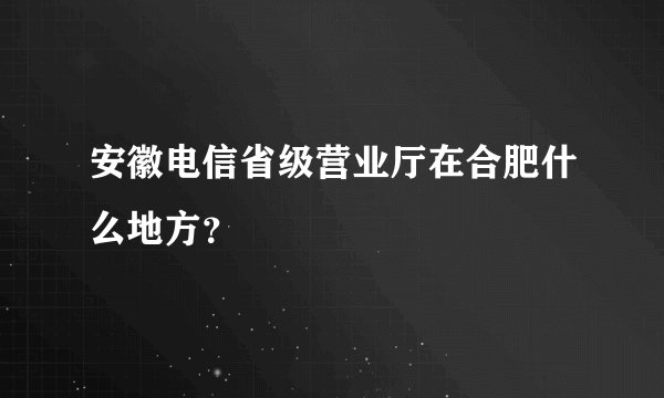 安徽电信省级营业厅在合肥什么地方？