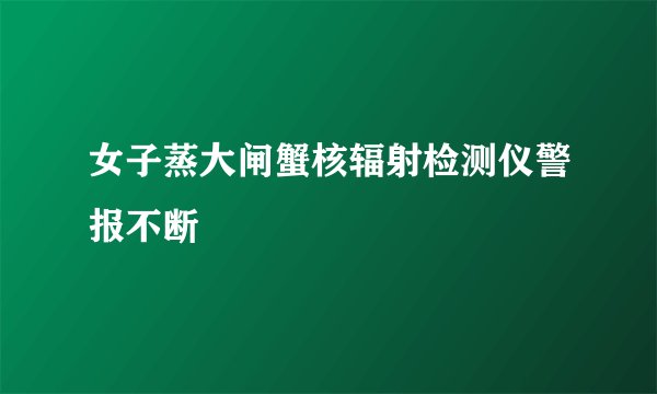 女子蒸大闸蟹核辐射检测仪警报不断