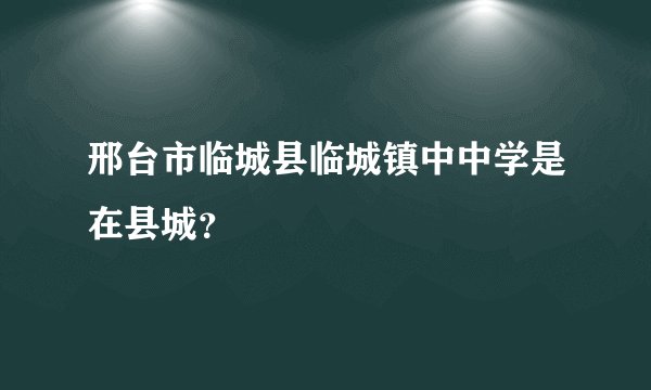 邢台市临城县临城镇中中学是在县城？
