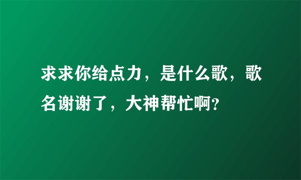 求求你给点力，是什么歌，歌名谢谢了，大神帮忙啊？