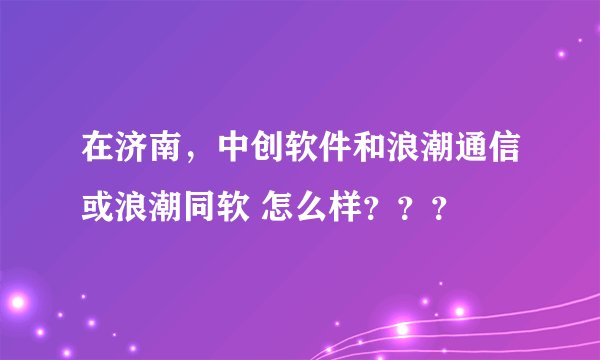 在济南，中创软件和浪潮通信或浪潮同软 怎么样？？？