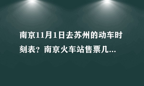 南京11月1日去苏州的动车时刻表？南京火车站售票几点关门?如题 谢谢了