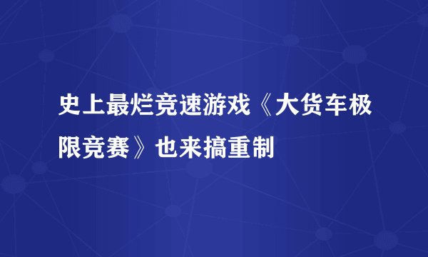 史上最烂竞速游戏《大货车极限竞赛》也来搞重制