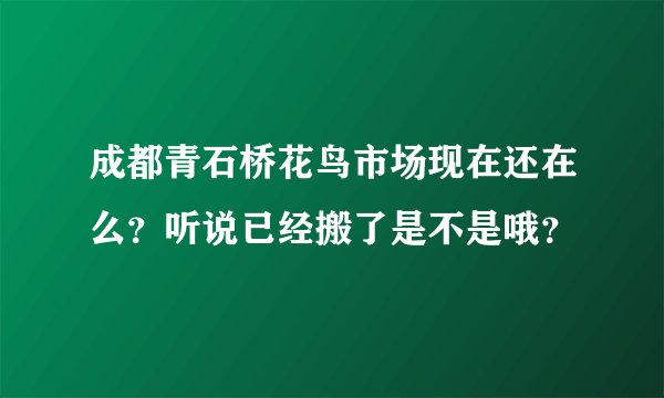 成都青石桥花鸟市场现在还在么？听说已经搬了是不是哦？