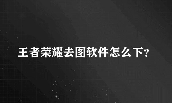 王者荣耀去图软件怎么下？