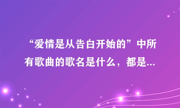 “爱情是从告白开始的”中所有歌曲的歌名是什么，都是谁唱的？？？