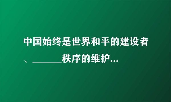 中国始终是世界和平的建设者、______秩序的维护者，中国军队始终是维护世界______的坚定力量。中国人民解放军自成立以来，始终是中国人民的守护者、______的维护者，是世界和平的坚定捍卫者。强大的国防力量是维护______、打赢战争的重要保障。