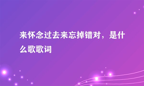 来怀念过去来忘掉错对，是什么歌歌词