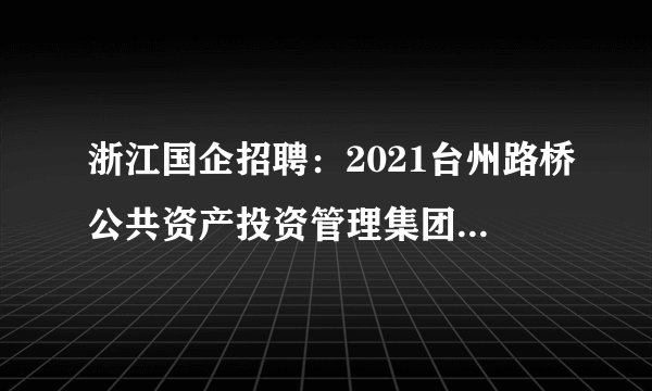 浙江国企招聘：2021台州路桥公共资产投资管理集团有限公司及下属子公司笔试名单