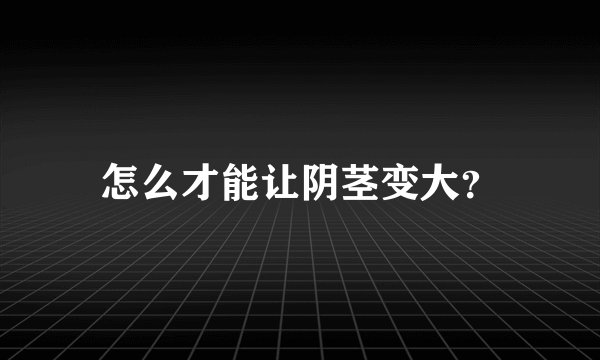 怎么才能让阴茎变大？