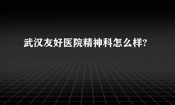 武汉友好医院精神科怎么样?