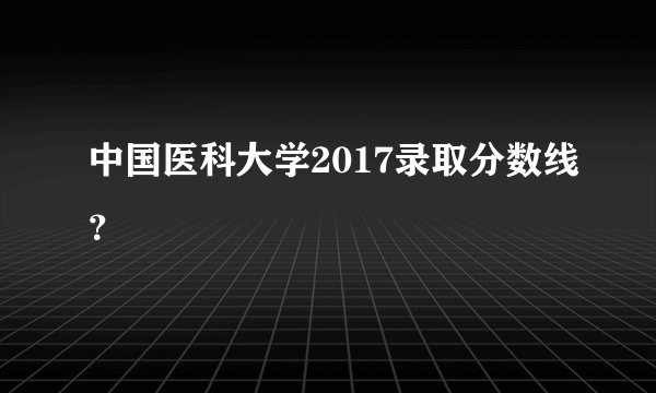 中国医科大学2017录取分数线？