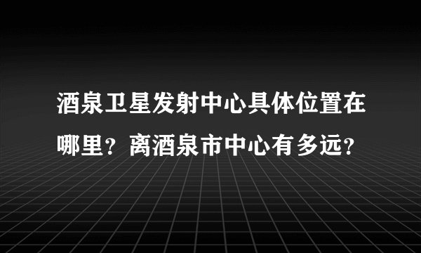酒泉卫星发射中心具体位置在哪里？离酒泉市中心有多远？