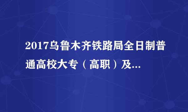 2017乌鲁木齐铁路局全日制普通高校大专（高职）及以上学历招聘509人公告（五）