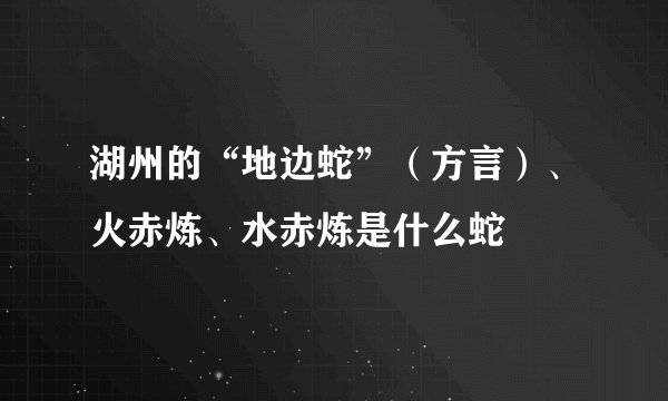 湖州的“地边蛇”（方言）、火赤炼、水赤炼是什么蛇