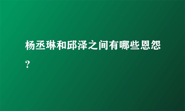杨丞琳和邱泽之间有哪些恩怨?