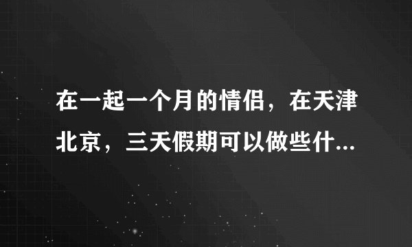 在一起一个月的情侣，在天津北京，三天假期可以做些什么有意义的事情？