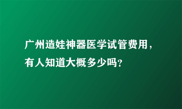 广州造娃神器医学试管费用,有人知道大概多少吗?
