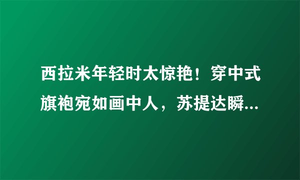 西拉米年轻时太惊艳！穿中式旗袍宛如画中人，苏提达瞬间黯淡无光