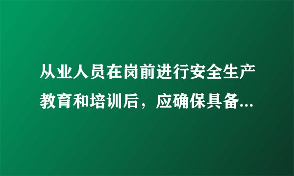 从业人员在岗前进行安全生产教育和培训后,应确保具备哪些知识技能