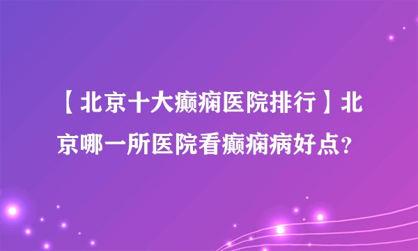 【北京十大癫痫医院排行】北京哪一所医院看癫痫病好点？