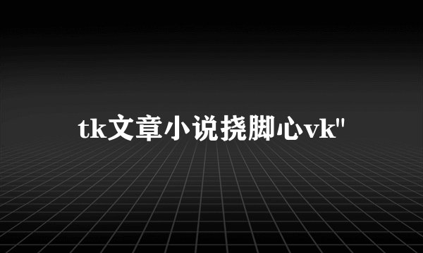tk文章小说挠脚心vk