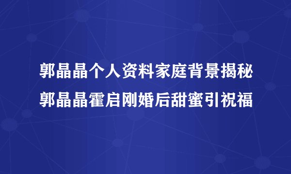 郭晶晶个人资料家庭背景揭秘郭晶晶霍启刚婚后甜蜜引祝福