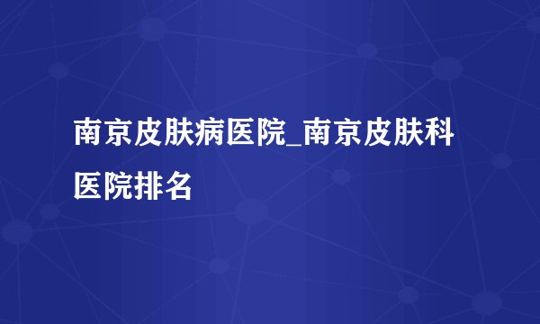南京皮肤病医院_南京皮肤科医院排名