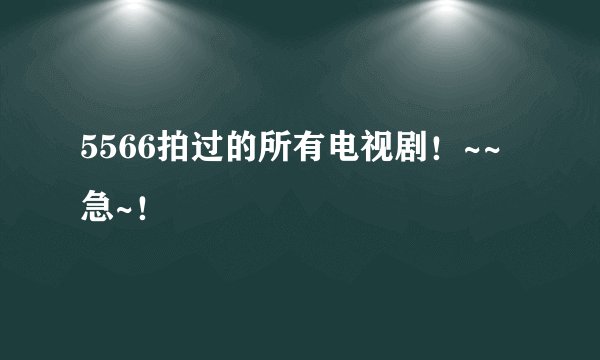 5566拍过的所有电视剧！~~急~！