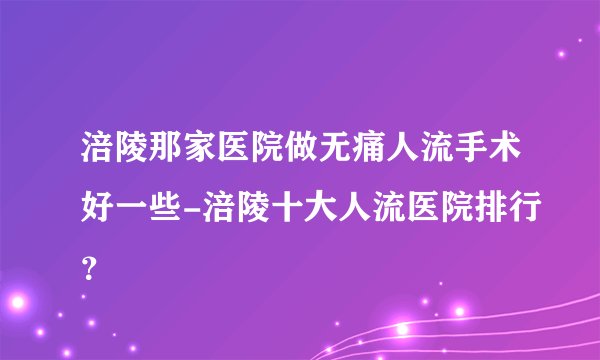 涪陵那家医院做无痛人流手术好一些-涪陵十大人流医院排行？