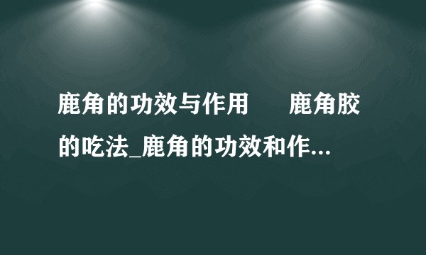 鹿角的功效与作用 鹿角胶的吃法_鹿角的功效和作用有哪些_鹿角胶怎么吃