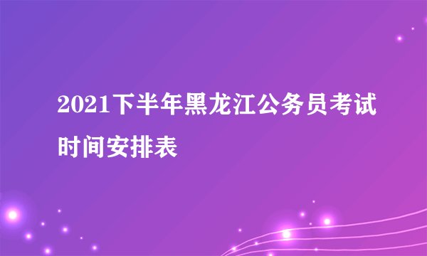 2021下半年黑龙江公务员考试时间安排表