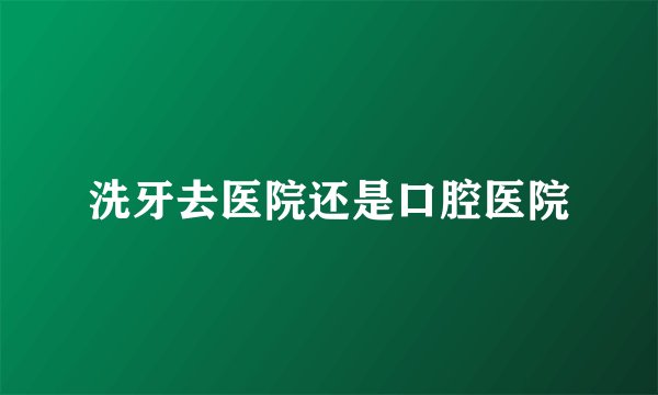 洗牙去医院还是口腔医院